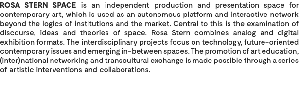ROSA STERN SPACE is an independent production and presentation space for contemporary art, which is used as an autonomous platform and interactive network beyond the logics of institutions and the market. Central to this is the examination of discourse, ideas and theories of space. Rosa Stern combines analog and digital exhibition formats. The interdisciplinary projects focus on technology, future-oriented contemporary issues and emerging in-between spaces. The promotion of art education, (inter)national networking and transcultural exchange is made possible through a series of artistic interventions and collaborations. 