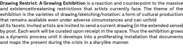 Drawing Restrict. A Growing Exhibition is a reaction and counterpoint to the massive and existencethreatening restrictions that artists currently face. The theme of the exhibition is the varieties of drawing/sketching/notation: a form of cultural production that remains available even under adverse circumstances and can unfold all its facets. Invited artists are invited to send a current drawing (in the extended sense) by post. Each work will be curated upon receipt in the space. Thus the exhibition grows as a dynamic process until it develops into a proliferating installation that documents and maps the present during the crisis in a diarylike manner.