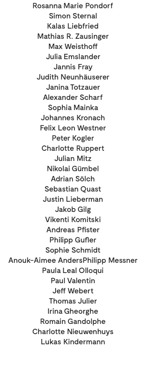 Rosanna Marie Pondorf Simon Sternal Kalas Liebfried Mathias R. Zausinger Max Weisthoff Julia Emslander Jannis Fray Judith Neunhäuserer Janina Totzauer Alexander Scharf Sophia Mainka Johannes Kronach Felix Leon Westner Peter Kogler Charlotte Ruppert Julian Mitz Nikolai Gümbel Adrian Sölch Sebastian Quast Justin Lieberman Jakob Gilg Vikenti Komitski Andreas Pfister Philipp Gufler Sophie Schmidt Anouk-Aimee AndersPhilipp Messner Paula Leal Olloqui Paul Valentin Jeff Webert Thomas Julier Irina Gheorghe Romain Gandolphe Charlotte Nieuwenhuys Lukas Kindermann 