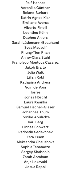 Ralf Hannes Veronika Günther Roland Burkart Katrin Agnes Klar Emiliano Aversa Alberto Finelli Leontine Köhn Daphne Ahlers Sarah Lüdemann (Beauham) Svea Mausolf Phung-Tien Phan Anne-Clara Stahl Francisco Montoya Cazarez Jakob Braito Julia Walk Lilian Robl Katharina Andress Voin de Voin Torres Jonas Höschl Laura Kwanka Samuel Fischer-Glaser Johannes Thum Tornike Abuladze Karl Berg Linnéa Schwarz Radostin Sedevchev Esra Ersen Aleksandra Chaushova Sophia Tabatadze Sergey Shabohin Zarah Abraham Anja Lekavski Josua Rappl