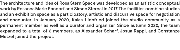 The architecture and idea of Rosa Stern Space was developed as an artistic conceptual work by Rosanna Marie Pondorf and Simon Sternal in 2017. The facilities combine studios and an exhibition space as a participatory, artistic and discursive space for negotiation and encounter. In January 2020, Kalas Liebfried joined the studio community as a permanent member as well as a curator and organizer. Since autumn 2020, the team expanded to a total of 6 members, as Alexander Scharf, Josua Rappl, and Constanze Metzel joined the project. 