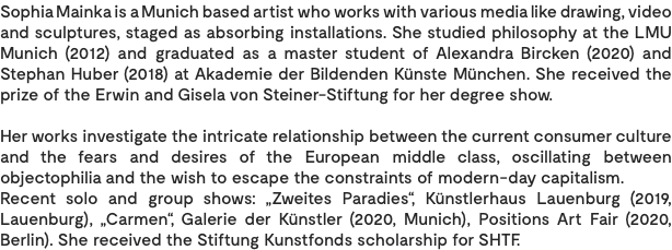 Sophia Mainka is a Munich based artist who works with various media like drawing, video and sculptures, staged as absorbing installations. She studied philosophy at the LMU Munich (2012) and graduated as a master student of Alexandra Bircken (2020) and Stephan Huber (2018) at Akademie der Bildenden Künste München. She received the prize of the Erwin and Gisela von Steiner-Stiftung for her degree show. Her works investigate the intricate relationship between the current consumer culture and the fears and desires of the European middle class, oscillating between objectophilia and the wish to escape the constraints of modern-day capitalism. Recent solo and group shows: „Zweites Paradies“, Künstlerhaus Lauenburg (2019, Lauenburg), „Carmen“, Galerie der Künstler (2020, Munich), Positions Art Fair (2020, Berlin). She received the Stiftung Kunstfonds scholarship for SHTF. 
